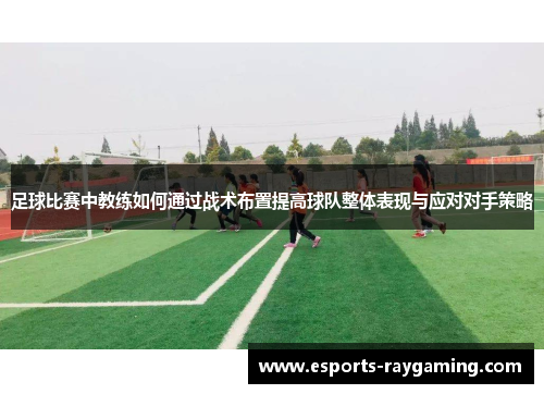足球比赛中教练如何通过战术布置提高球队整体表现与应对对手策略